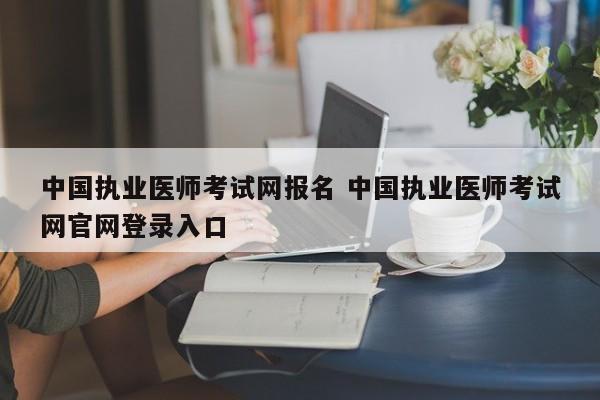 中国执业医师考试网报名 中国执业医师考试网官网登录入口