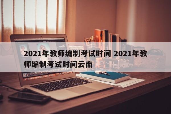 2021年教师编制考试时间 2021年教师编制考试时间云南