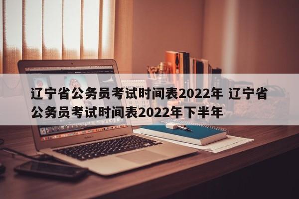 辽宁省公务员考试时间表2022年 辽宁省公务员考试时间表2022年下半年