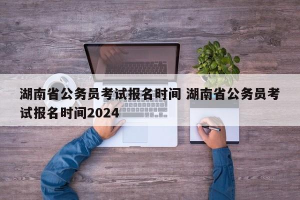 湖南省公务员考试报名时间 湖南省公务员考试报名时间2024