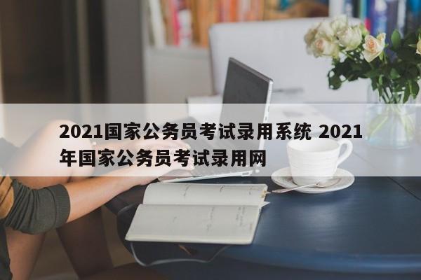 2021国家公务员考试录用系统 2021年国家公务员考试录用网