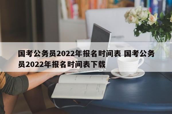 国考公务员2022年报名时间表 国考公务员2022年报名时间表下载
