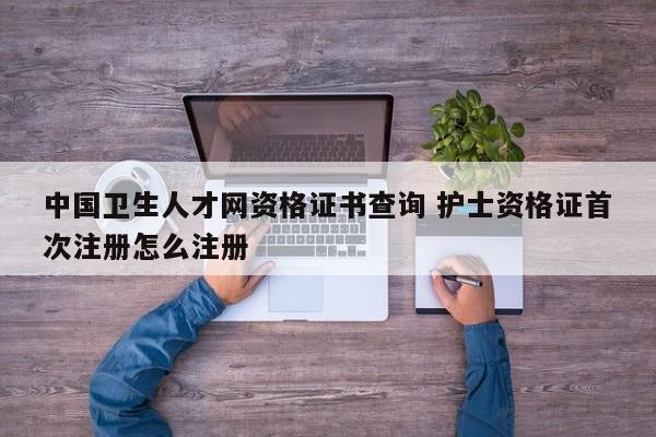 中国卫生人才网资格证书查询 护士资格证首次注册怎么注册